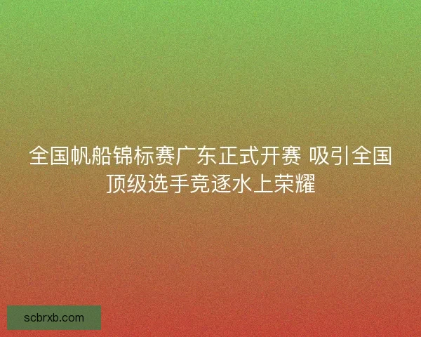 全国帆船锦标赛广东正式开赛 吸引全国顶级选手竞逐水上荣耀