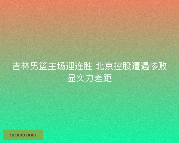 吉林男篮主场迎连胜 北京控股遭遇惨败显实力差距