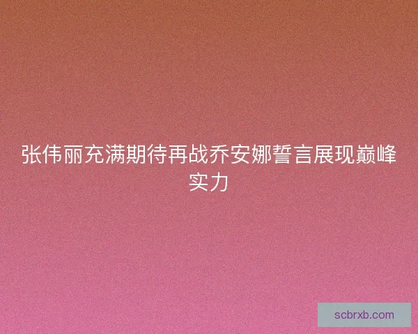 张伟丽充满期待再战乔安娜誓言展现巅峰实力